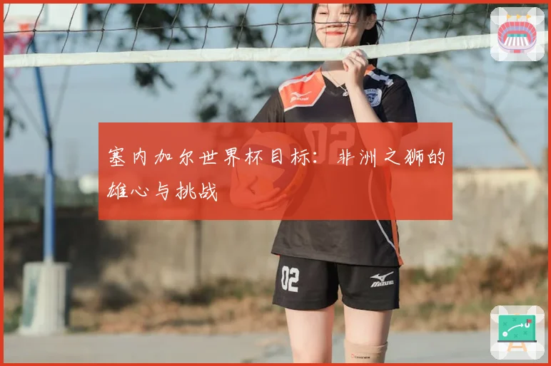 塞内加尔世界杯目标：非洲之狮的雄心与挑战