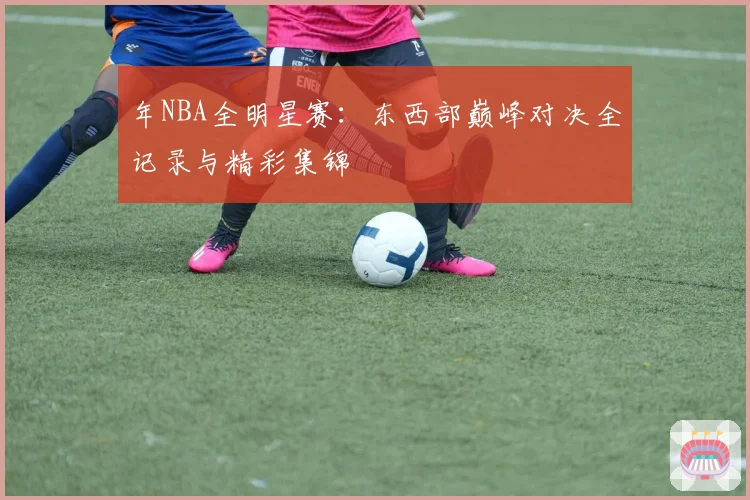 年NBA全明星赛：东西部巅峰对决全记录与精彩集锦