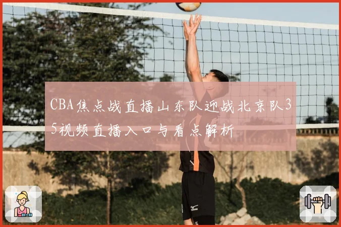 CBA焦点战直播山东队迎战北京队35视频直播入口与看点解析