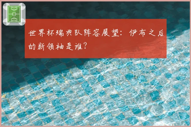 世界杯瑞典队阵容展望：伊布之后的新领袖是谁？