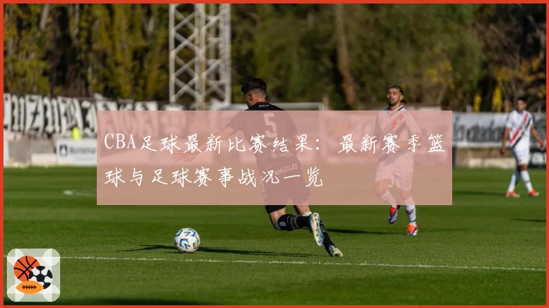 CBA足球最新比赛结果：最新赛季篮球与足球赛事战况一览