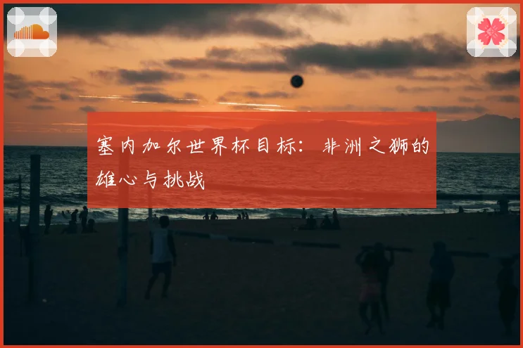 塞内加尔世界杯目标：非洲之狮的雄心与挑战