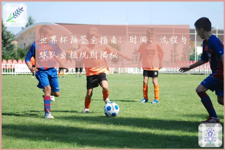 世界杯抽签全指南：时间、流程与球队分档规则揭秘