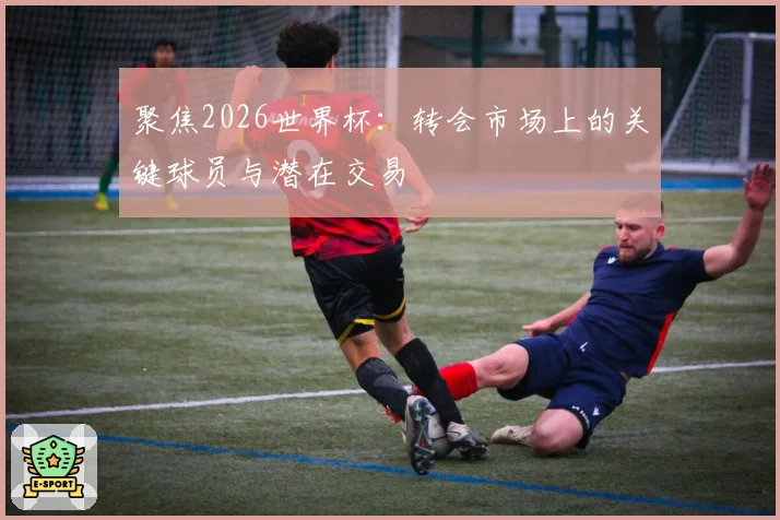 聚焦2026世界杯：转会市场上的关键球员与潜在交易