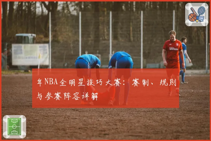 年NBA全明星技巧大赛：赛制、规则与参赛阵容详解