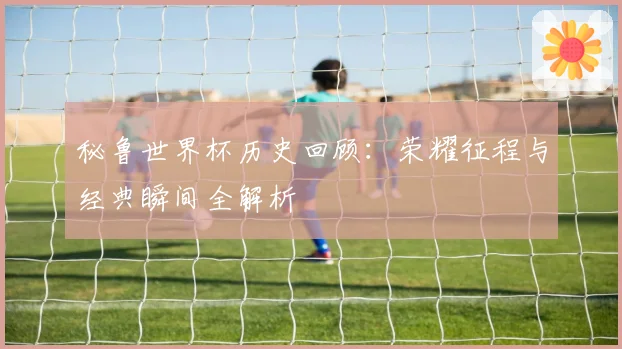 秘鲁世界杯历史回顾：荣耀征程与经典瞬间全解析