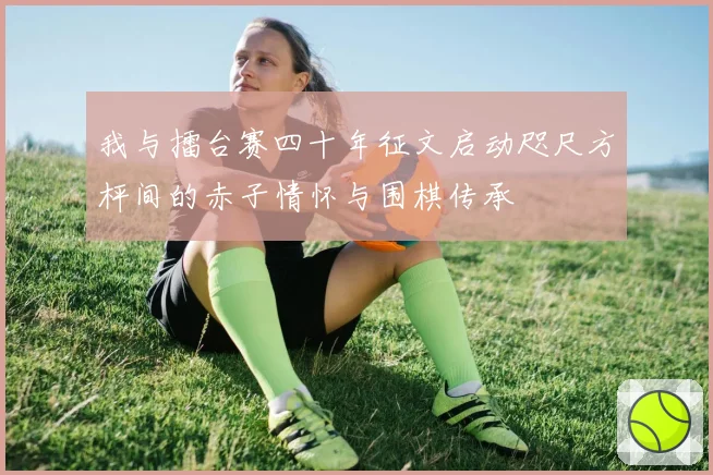 我与擂台赛四十年征文启动咫尺方枰间的赤子情怀与围棋传承