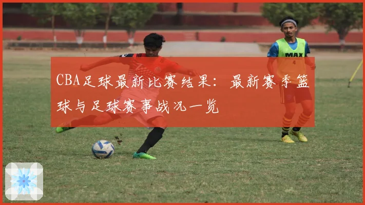 CBA足球最新比赛结果：最新赛季篮球与足球赛事战况一览
