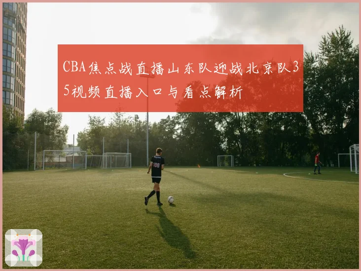 CBA焦点战直播山东队迎战北京队35视频直播入口与看点解析